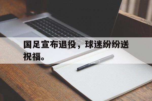 米兰真人-国足宣布退役，球迷纷纷送祝福。