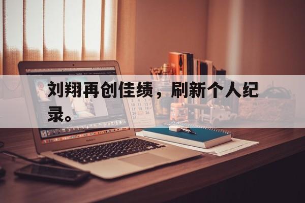 米兰真人-刘翔再创佳绩，刷新个人纪录。