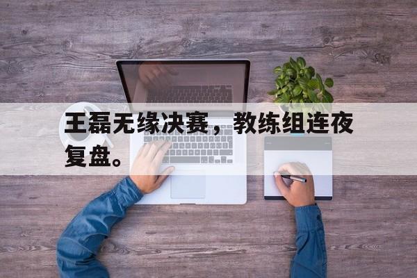 米兰体育app-王磊无缘决赛，教练组连夜复盘。