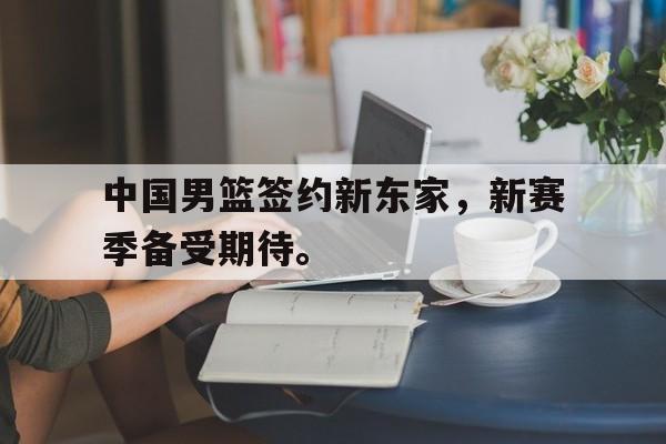 米兰体育-中国男篮签约新东家，新赛季备受期待。