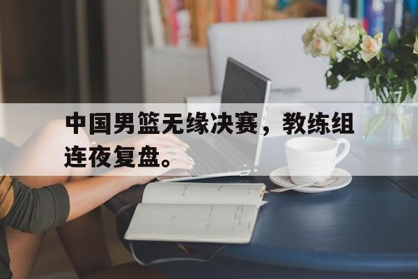 米兰捕鱼-中国男篮无缘决赛，教练组连夜复盘。