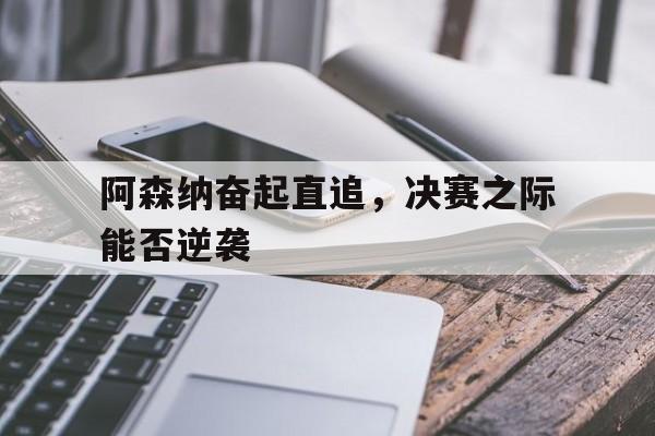 米兰百家乐-阿森纳奋起直追，决赛之际能否逆袭